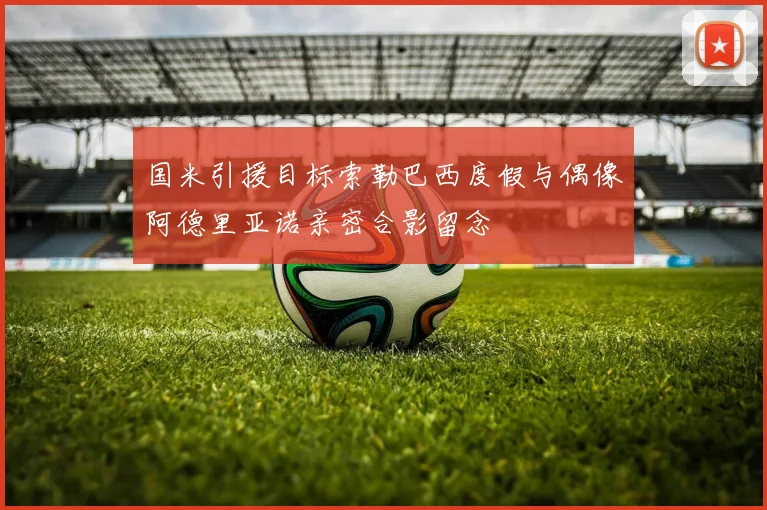 国米引援目标索勒巴西度假与偶像阿德里亚诺亲密合影留念