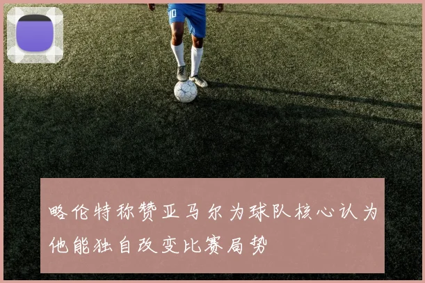 略伦特称赞亚马尔为球队核心认为他能独自改变比赛局势