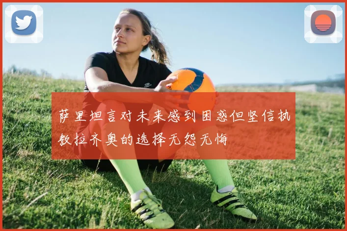 萨里坦言对未来感到困惑但坚信执教拉齐奥的选择无怨无悔