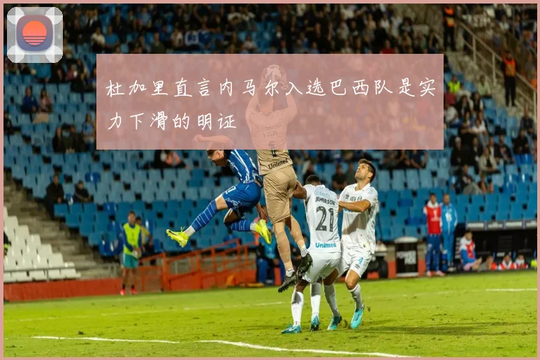 杜加里直言内马尔入选巴西队是实力下滑的明证