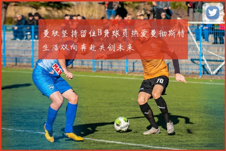 曼联坚持留住B费球员热爱曼彻斯特生活双向奔赴共创未来