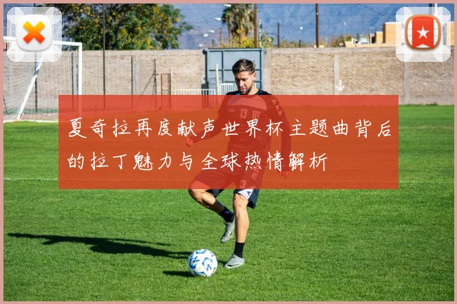 夏奇拉再度献声世界杯主题曲背后的拉丁魅力与全球热情解析