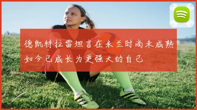 德凯特拉雷坦言在米兰时尚未成熟如今已成长为更强大的自己