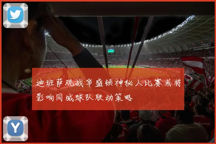 迪班萨观战华盛顿神秘人比赛或将影响同城球队联动策略