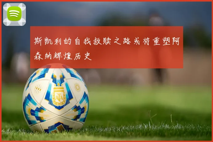 斯凯利的自我救赎之路或将重塑阿森纳辉煌历史