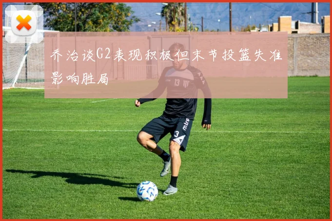 乔治谈G2表现积极但末节投篮失准影响胜局
