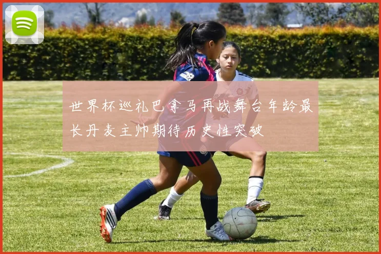 世界杯巡礼巴拿马再战舞台年龄最长丹麦主帅期待历史性突破