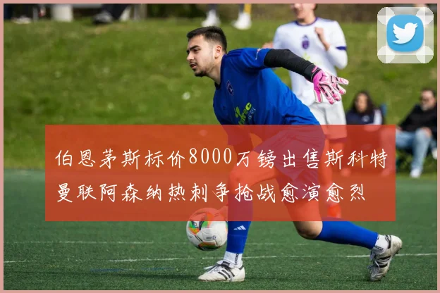 伯恩茅斯标价8000万镑出售斯科特曼联阿森纳热刺争抢战愈演愈烈