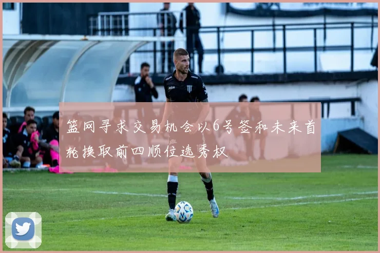 篮网寻求交易机会以6号签和未来首轮换取前四顺位选秀权