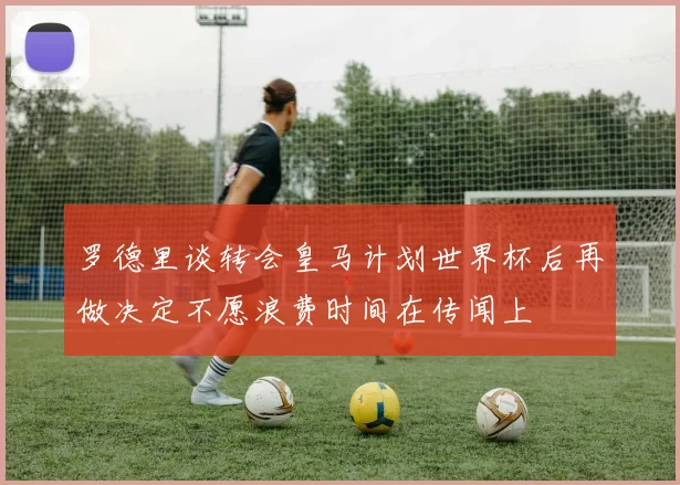 罗德里谈转会皇马计划世界杯后再做决定不愿浪费时间在传闻上