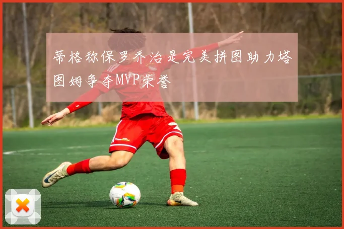 蒂格称保罗乔治是完美拼图助力塔图姆争夺MVP荣誉