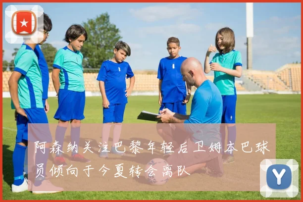 阿森纳关注巴黎年轻后卫姆本巴球员倾向于今夏转会离队