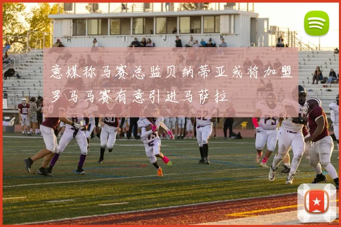 意媒称马赛总监贝纳蒂亚或将加盟罗马马赛有意引进马萨拉